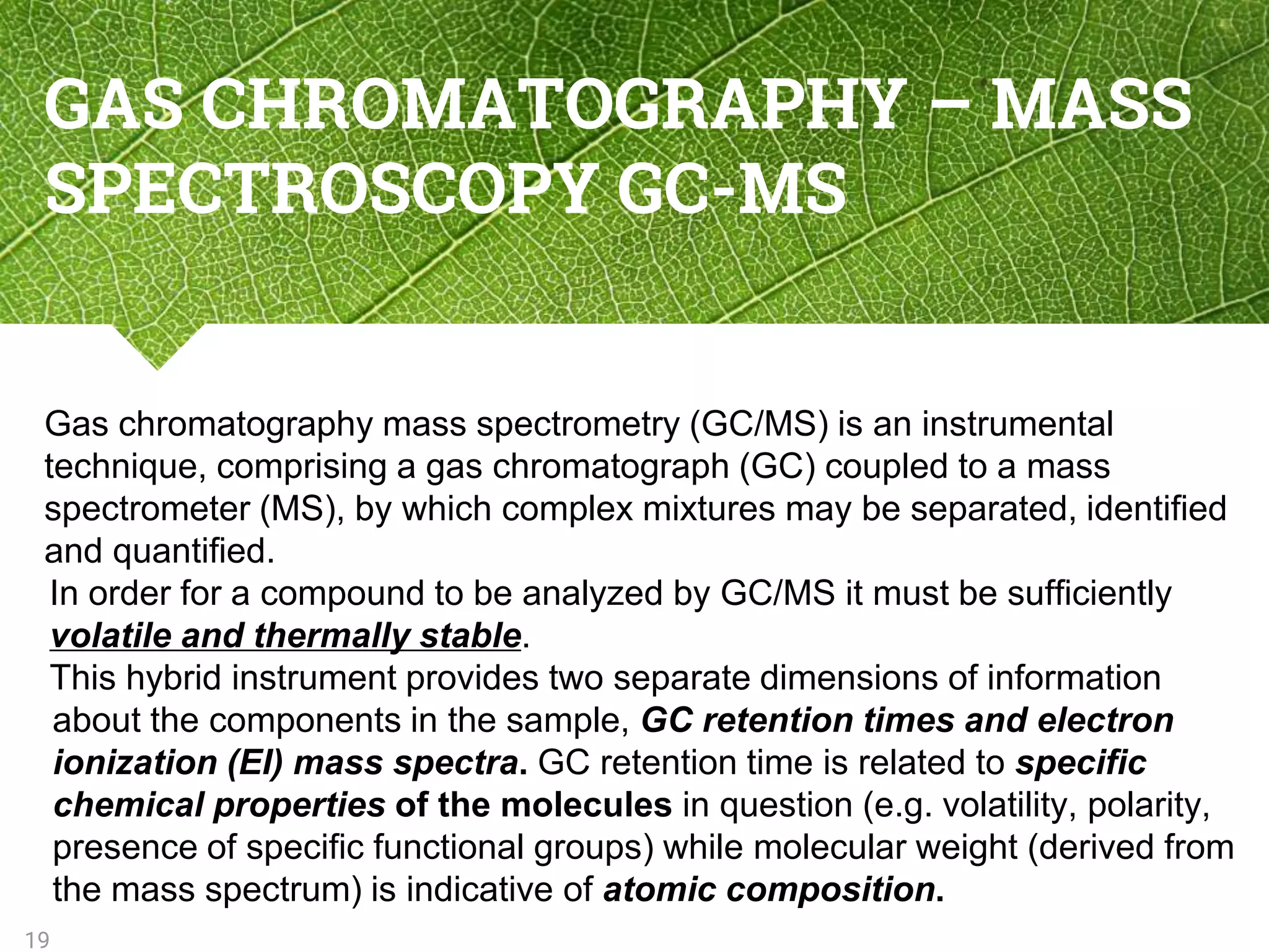 GAS CHROMATOGRAPHY – MASS
SPECTROSCOPY GC-MS
Gas chromatography mass spectrometry (GC/MS) is an instrumental
technique, comprising a gas chromatograph (GC) coupled to a mass
spectrometer (MS), by which complex mixtures may be separated, identified
and quantified.
In order for a compound to be analyzed by GC/MS it must be sufficiently
volatile and thermally stable.
This hybrid instrument provides two separate dimensions of information
about the components in the sample, GC retention times and electron
ionization (EI) mass spectra. GC retention time is related to specific
chemical properties of the molecules in question (e.g. volatility, polarity,
presence of specific functional groups) while molecular weight (derived from
the mass spectrum) is indicative of atomic composition.
19
 