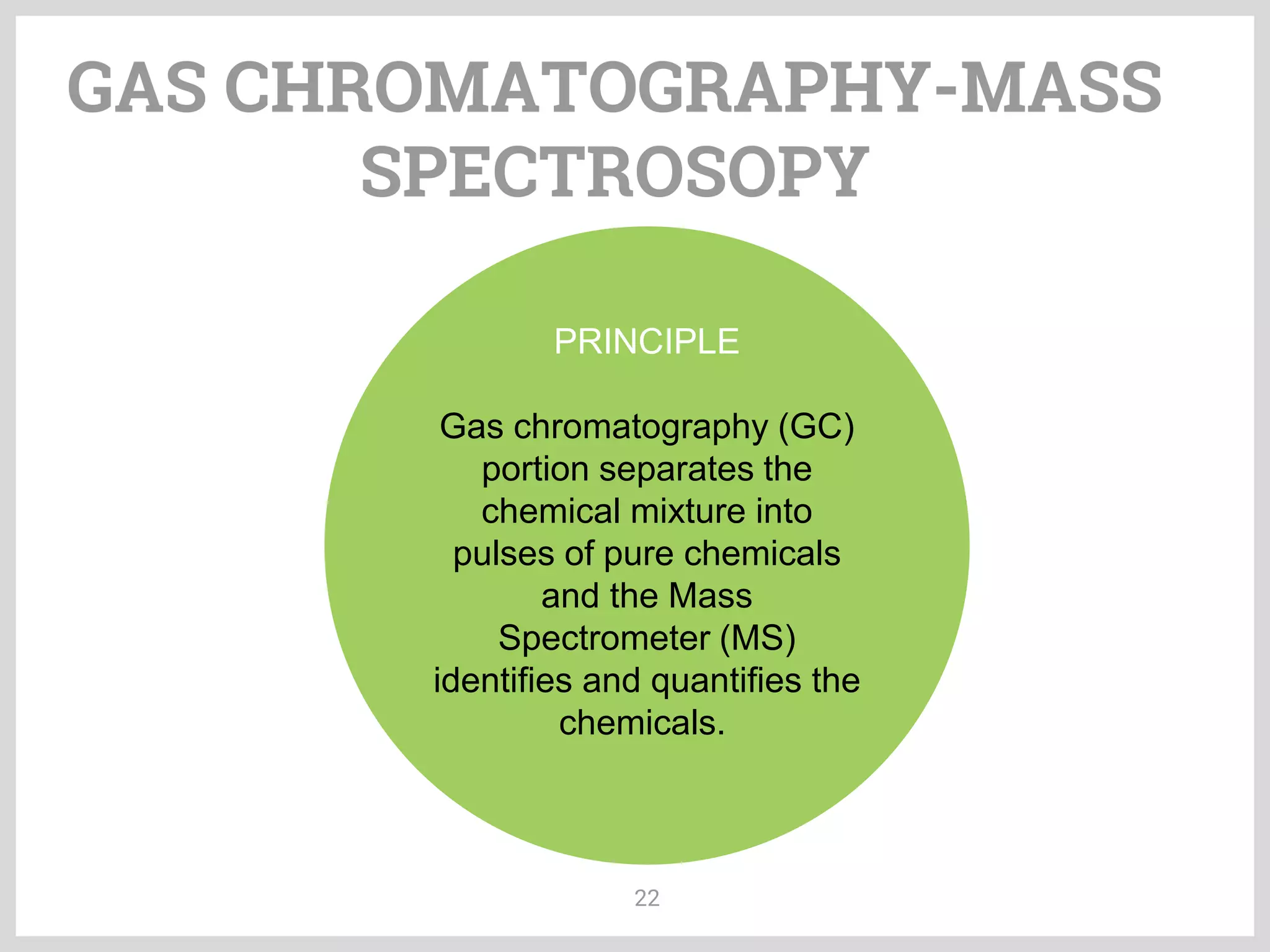 GAS CHROMATOGRAPHY-MASS
SPECTROSOPY
22
PRINCIPLE
Gas chromatography (GC)
portion separates the
chemical mixture into
pulses of pure chemicals
and the Mass
Spectrometer (MS)
identifies and quantifies the
chemicals.
 