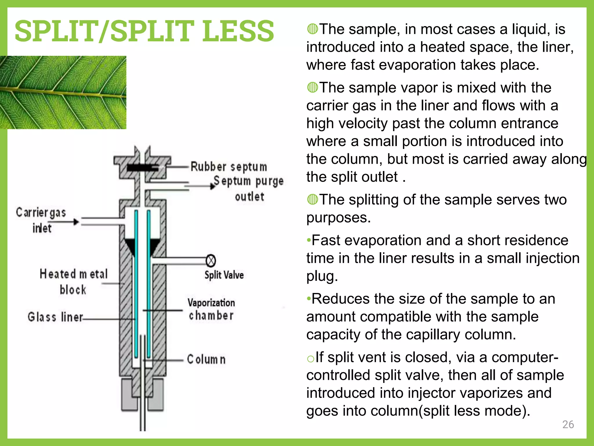 SPLIT/SPLIT LESS
26
◍The sample, in most cases a liquid, is
introduced into a heated space, the liner,
where fast evaporation takes place.
◍The sample vapor is mixed with the
carrier gas in the liner and flows with a
high velocity past the column entrance
where a small portion is introduced into
the column, but most is carried away along
the split outlet .
◍The splitting of the sample serves two
purposes.
•Fast evaporation and a short residence
time in the liner results in a small injection
plug.
•Reduces the size of the sample to an
amount compatible with the sample
capacity of the capillary column.
oIf split vent is closed, via a computer-
controlled split valve, then all of sample
introduced into injector vaporizes and
goes into column(split less mode).
 