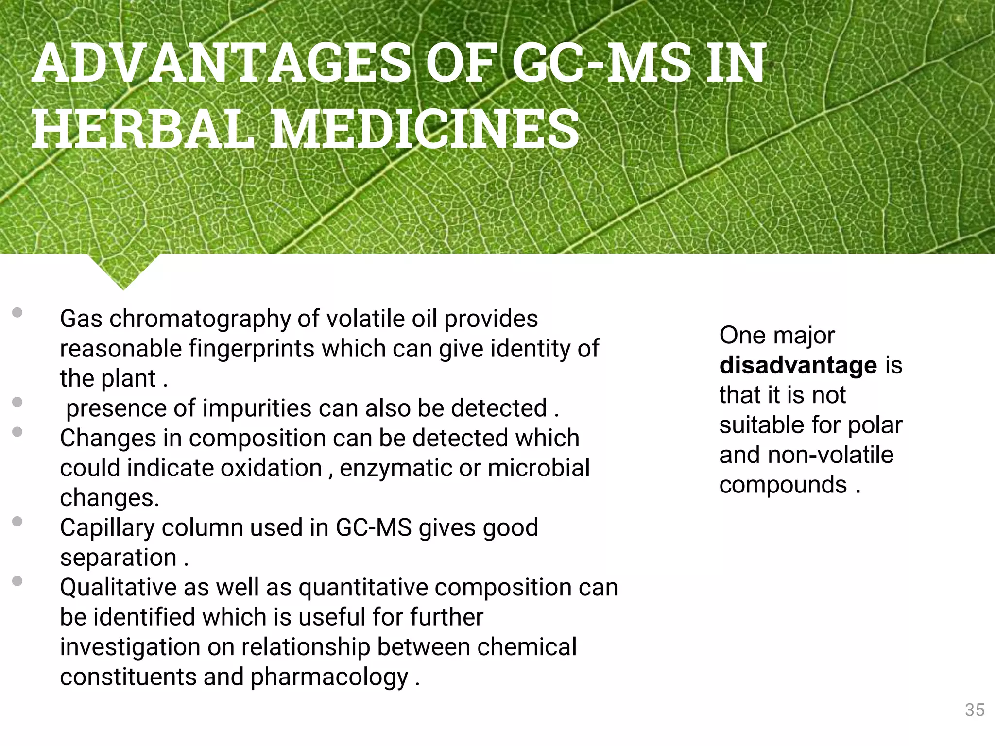 ADVANTAGES OF GC-MS IN
HERBAL MEDICINES
• Gas chromatography of volatile oil provides
reasonable fingerprints which can give identity of
the plant .
• presence of impurities can also be detected .
• Changes in composition can be detected which
could indicate oxidation , enzymatic or microbial
changes.
• Capillary column used in GC-MS gives good
separation .
• Qualitative as well as quantitative composition can
be identified which is useful for further
investigation on relationship between chemical
constituents and pharmacology .
35
One major
disadvantage is
that it is not
suitable for polar
and non-volatile
compounds .
 