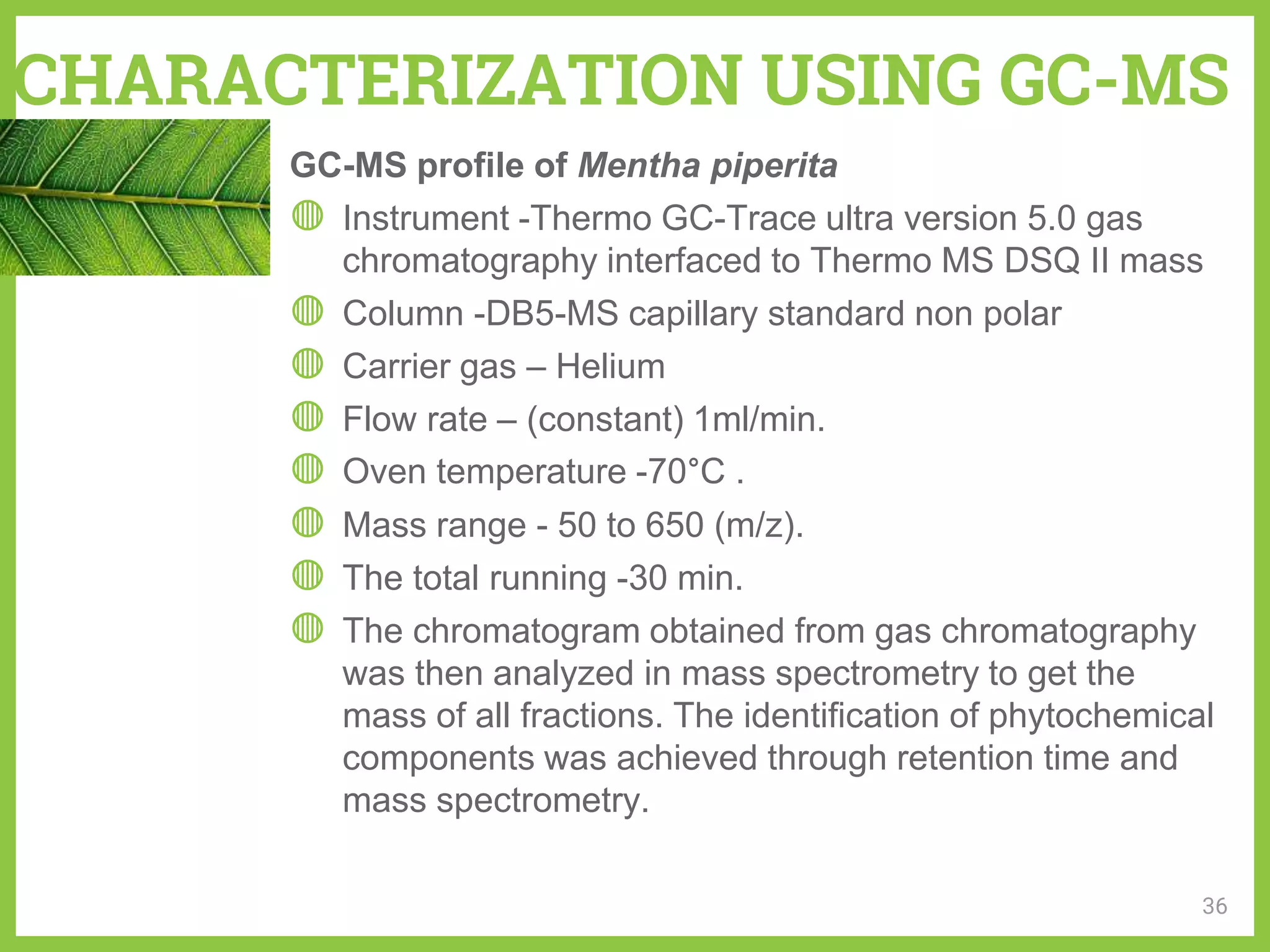 CHARACTERIZATION USING GC-MS
GC-MS profile of Mentha piperita
◍ Instrument -Thermo GC-Trace ultra version 5.0 gas
chromatography interfaced to Thermo MS DSQ II mass
◍ Column -DB5-MS capillary standard non polar
◍ Carrier gas – Helium
◍ Flow rate – (constant) 1ml/min.
◍ Oven temperature -70°C .
◍ Mass range - 50 to 650 (m/z).
◍ The total running -30 min.
◍ The chromatogram obtained from gas chromatography
was then analyzed in mass spectrometry to get the
mass of all fractions. The identification of phytochemical
components was achieved through retention time and
mass spectrometry.
36
 