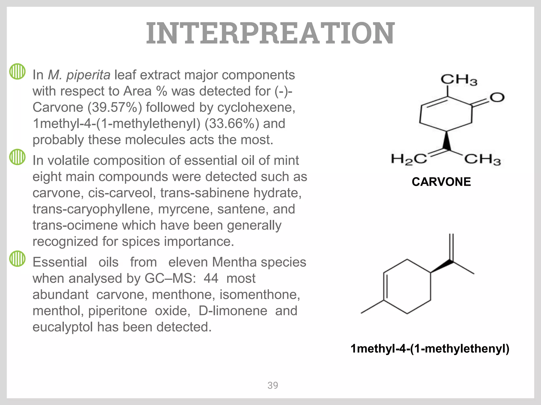 INTERPREATION
39
◍ In M. piperita leaf extract major components
with respect to Area % was detected for (-)-
Carvone (39.57%) followed by cyclohexene,
1methyl-4-(1-methylethenyl) (33.66%) and
probably these molecules acts the most.
◍ In volatile composition of essential oil of mint
eight main compounds were detected such as
carvone, cis-carveol, trans-sabinene hydrate,
trans-caryophyllene, myrcene, santene, and
trans-ocimene which have been generally
recognized for spices importance.
◍ Essential oils from eleven Mentha species
when analysed by GC–MS: 44 most
abundant carvone, menthone, isomenthone,
menthol, piperitone oxide, D-limonene and
eucalyptol has been detected.
CARVONE
1methyl-4-(1-methylethenyl)
 