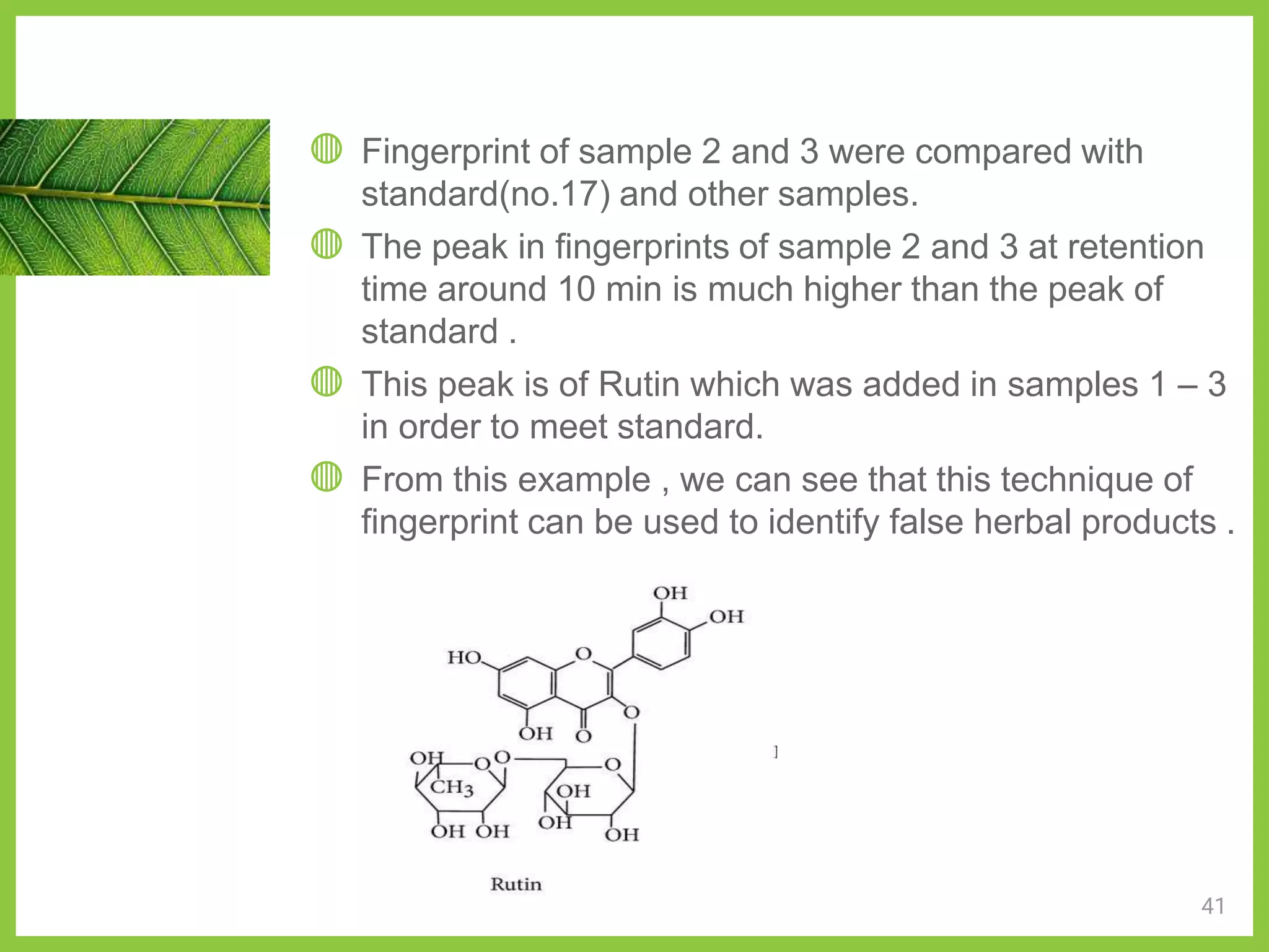 ◍ Fingerprint of sample 2 and 3 were compared with
standard(no.17) and other samples.
◍ The peak in fingerprints of sample 2 and 3 at retention
time around 10 min is much higher than the peak of
standard .
◍ This peak is of Rutin which was added in samples 1 – 3
in order to meet standard.
◍ From this example , we can see that this technique of
fingerprint can be used to identify false herbal products .
41
 