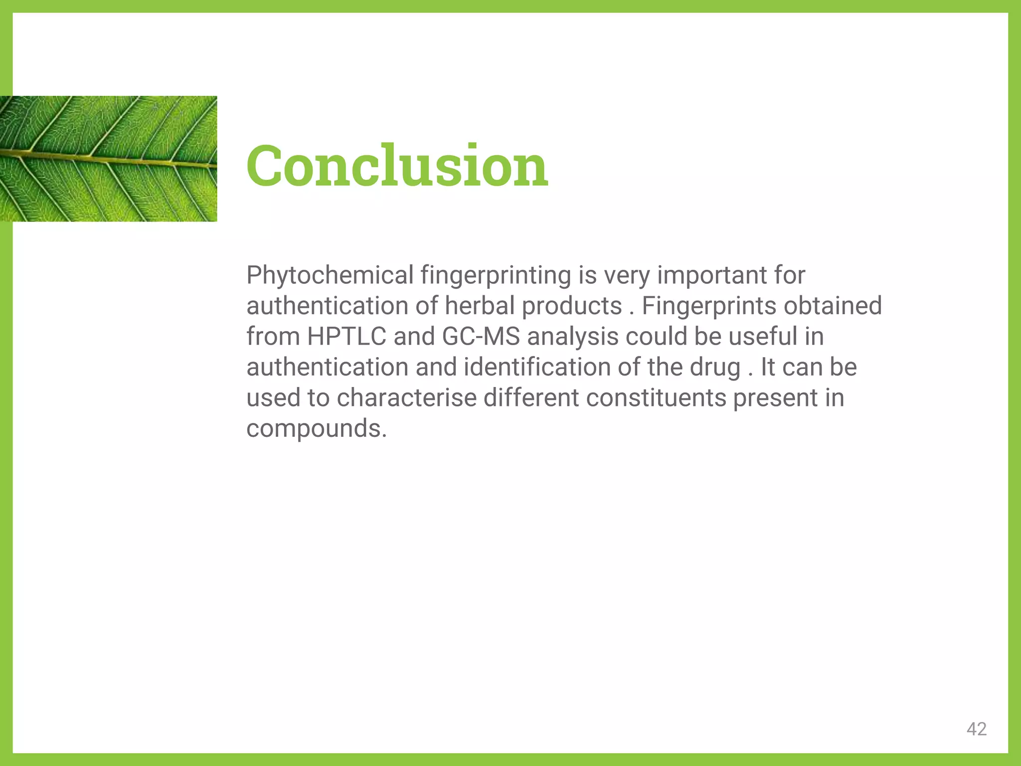 Conclusion
Phytochemical fingerprinting is very important for
authentication of herbal products . Fingerprints obtained
from HPTLC and GC-MS analysis could be useful in
authentication and identification of the drug . It can be
used to characterise different constituents present in
compounds.
42
 