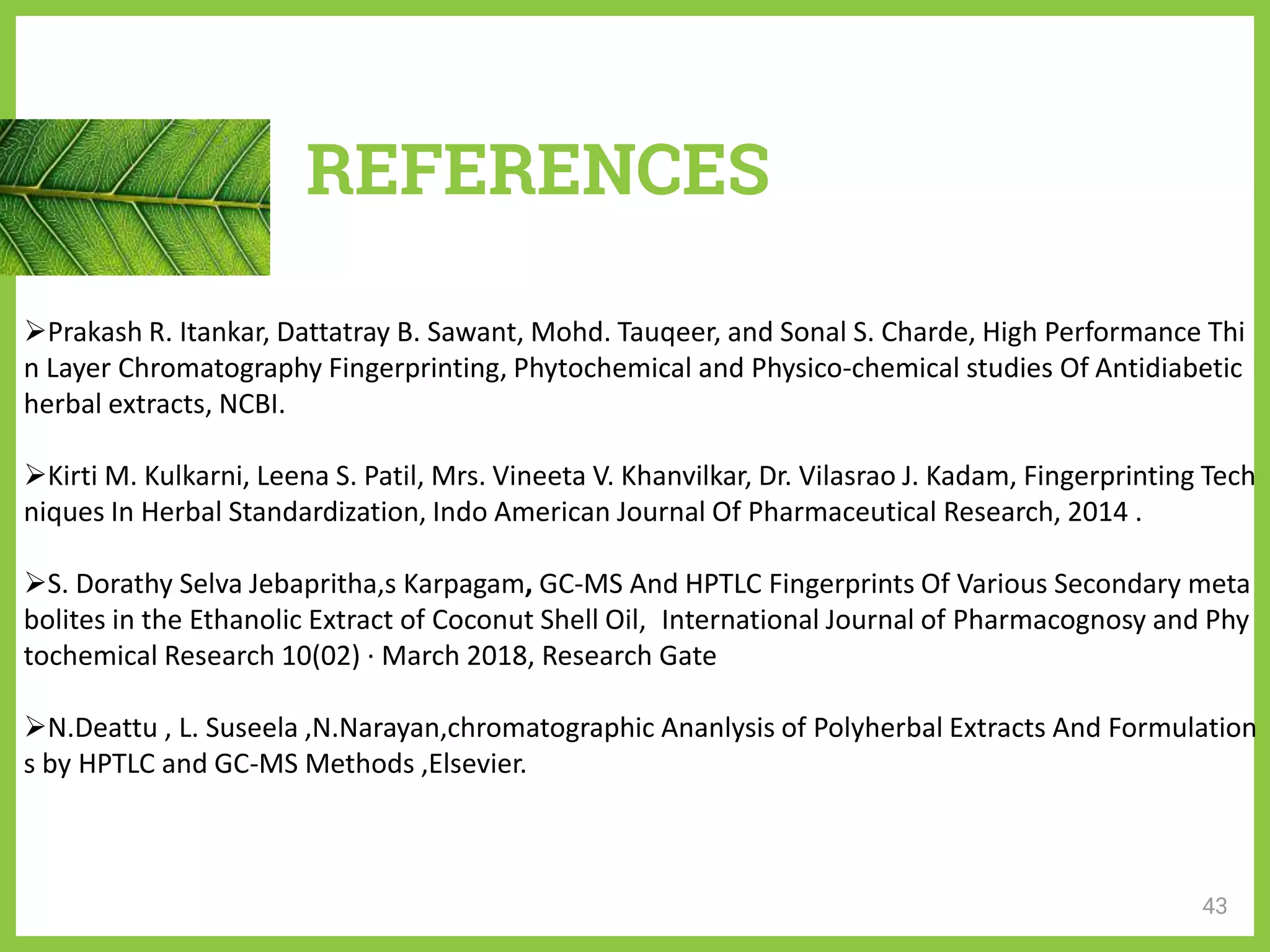 REFERENCES
Prakash R. Itankar, Dattatray B. Sawant, Mohd. Tauqeer, and Sonal S. Charde, High Performance Thi
n Layer Chromatography Fingerprinting, Phytochemical and Physico-chemical studies Of Antidiabetic
herbal extracts, NCBI.
Kirti M. Kulkarni, Leena S. Patil, Mrs. Vineeta V. Khanvilkar, Dr. Vilasrao J. Kadam, Fingerprinting Tech
niques In Herbal Standardization, Indo American Journal Of Pharmaceutical Research, 2014 .
S. Dorathy Selva Jebapritha,s Karpagam, GC-MS And HPTLC Fingerprints Of Various Secondary meta
bolites in the Ethanolic Extract of Coconut Shell Oil, International Journal of Pharmacognosy and Phy
tochemical Research 10(02) · March 2018, Research Gate
N.Deattu , L. Suseela ,N.Narayan,chromatographic Ananlysis of Polyherbal Extracts And Formulation
s by HPTLC and GC-MS Methods ,Elsevier.
43
 