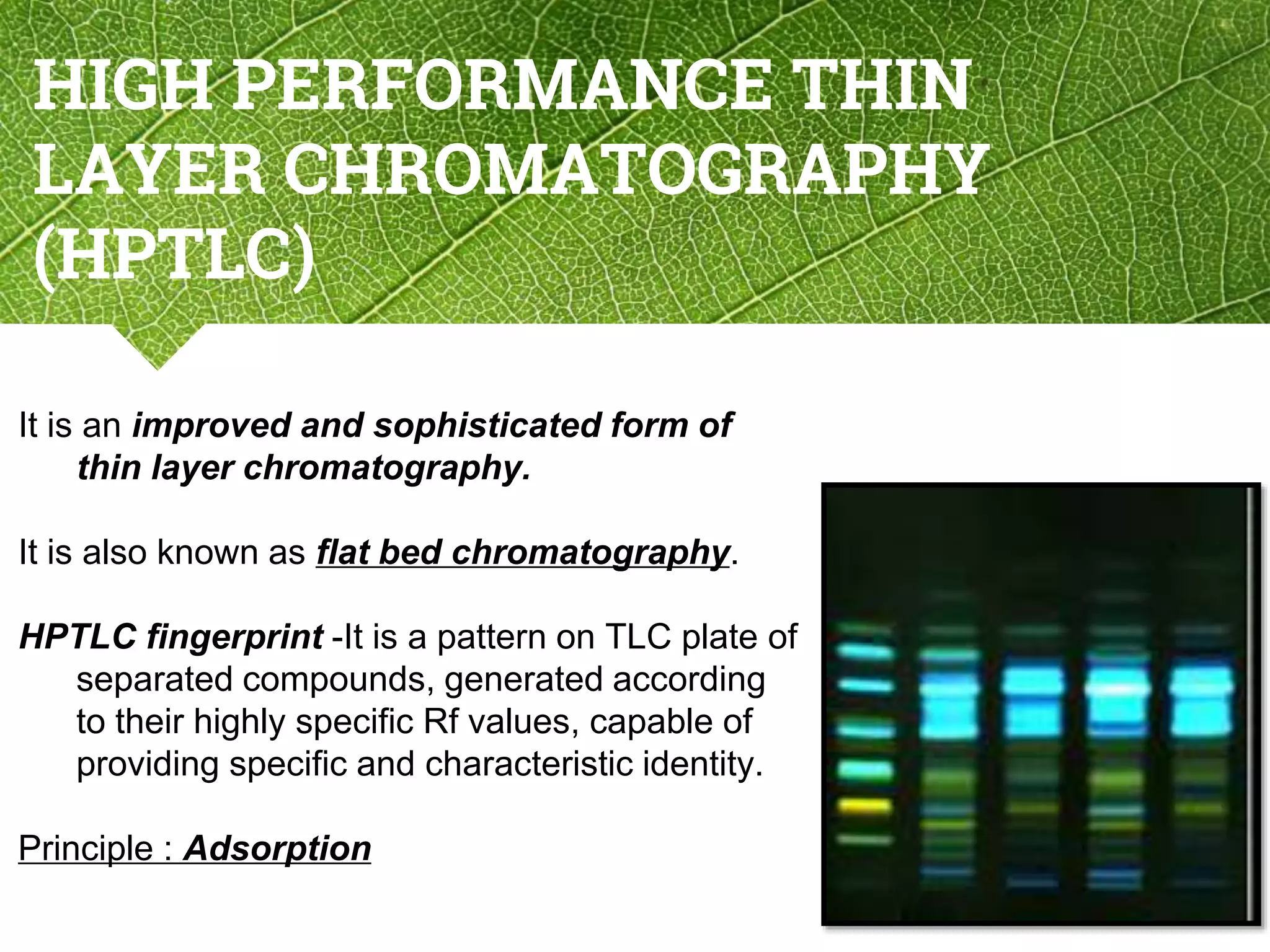 HIGH PERFORMANCE THIN
LAYER CHROMATOGRAPHY
(HPTLC)
It is an improved and sophisticated form of
thin layer chromatography.
It is also known as flat bed chromatography.
HPTLC fingerprint -It is a pattern on TLC plate of
separated compounds, generated according
to their highly specific Rf values, capable of
providing specific and characteristic identity.
Principle : Adsorption
5
 