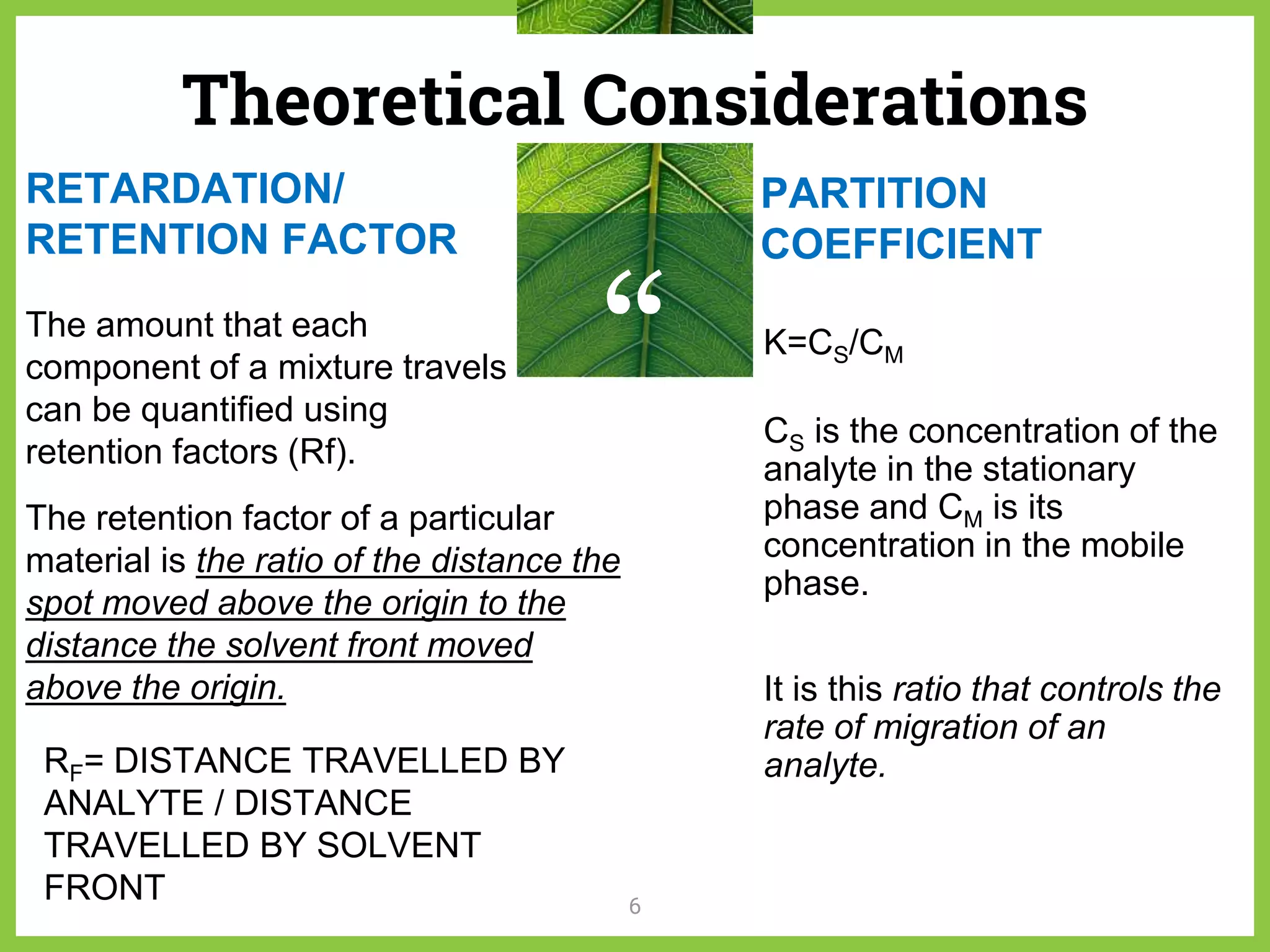 “
Theoretical Considerations
6
RETARDATION/
RETENTION FACTOR
PARTITION
COEFFICIENT
The amount that each
component of a mixture travels
can be quantified using
retention factors (Rf).
RF= DISTANCE TRAVELLED BY
ANALYTE / DISTANCE
TRAVELLED BY SOLVENT
FRONT
The retention factor of a particular
material is the ratio of the distance the
spot moved above the origin to the
distance the solvent front moved
above the origin.
K=CS/CM
CS is the concentration of the
analyte in the stationary
phase and CM is its
concentration in the mobile
phase.
It is this ratio that controls the
rate of migration of an
analyte.
 
