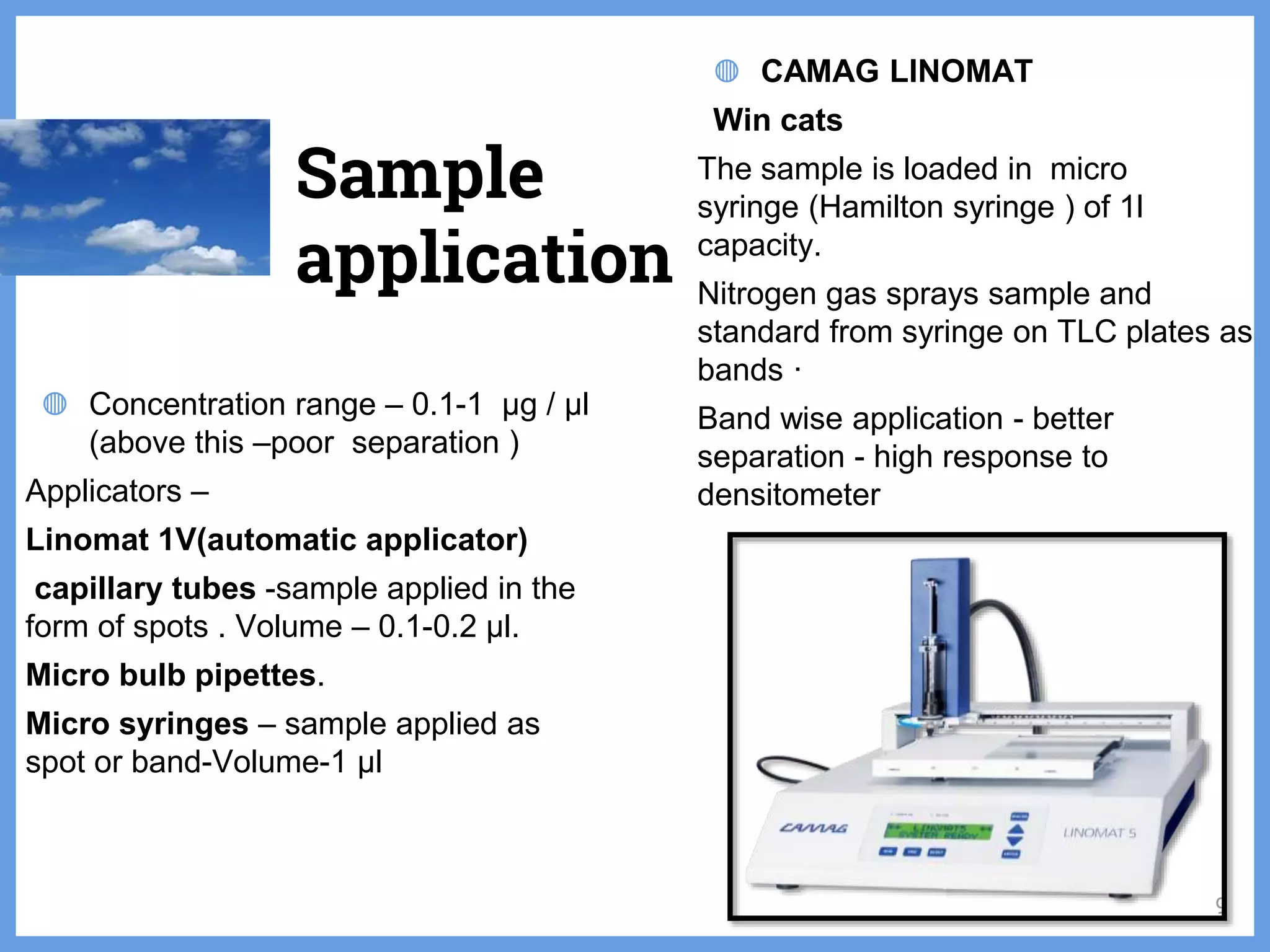 ◍ Concentration range – 0.1-1 µg / µl
(above this –poor separation )
Applicators –
Linomat 1V(automatic applicator)
capillary tubes -sample applied in the
form of spots . Volume – 0.1-0.2 µl.
Micro bulb pipettes.
Micro syringes – sample applied as
spot or band-Volume-1 µl
◍ CAMAG LINOMAT
Win cats
The sample is loaded in micro
syringe (Hamilton syringe ) of 1l
capacity.
Nitrogen gas sprays sample and
standard from syringe on TLC plates as
bands ·
Band wise application - better
separation - high response to
densitometer
Sample
application
9
 