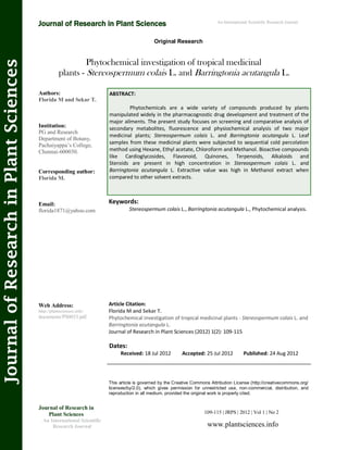 Phytochemical investigation of tropical medicinal
plants - Stereospermum colais L. and Barringtonia acutangula L.
Keywords:
Stereospermum colais L., Barringtonia acutangula L., Phytochemical analysis.
ABSTRACT:
Phytochemicals are a wide variety of compounds produced by plants
manipulated widely in the pharmacognostic drug development and treatment of the
major ailments. The present study focuses on screening and comparative analysis of
secondary metabolites, fluorescence and physiochemical analysis of two major
medicinal plants; Stereospermum colais L. and Barringtonia acutangula L. Leaf
samples from these medicinal plants were subjected to sequential cold percolation
method using Hexane, Ethyl acetate, Chloroform and Methanol. Bioactive compounds
like Cardioglycosides, Flavonoid, Quinones, Terpenoids, Alkaloids and
Steroids are present in high concentration in Stereospermum colais L. and
Barringtonia acutangula L. Extractive value was high in Methanol extract when
compared to other solvent extracts.
109-115 | JRPS | 2012 | Vol 1 | No 2
This article is governed by the Creative Commons Attribution License (http://creativecommons.org/
licenses/by/2.0), which gives permission for unrestricted use, non-commercial, distribution, and
reproduction in all medium, provided the original work is properly cited.
www.plantsciences.info
Journal of Research in
Plant Sciences
An International Scientific
Research Journal
Authors:
Florida M and Sekar T.
Institution:
PG and Research
Department of Botany,
Pachaiyappa’s College,
Chennai-600030.
Corresponding author:
Florida M.
Email:
florida1871@yahoo.com
Web Address:
http://plantsciences.info/
documents/PS0033.pdf.
Dates:
Received: 18 Jul 2012 Accepted: 25 Jul 2012 Published: 24 Aug 2012
Article Citation:
Florida M and Sekar T.
Phytochemical investigation of tropical medicinal plants - Stereospermum colais L. and
Barringtonia acutangula L.
Journal of Research in Plant Sciences (2012) 1(2): 109-115
Original Research
Journal of Research in Plant Sciences
JournalofResearchinPlantSciences An International Scientific Research Journal
 