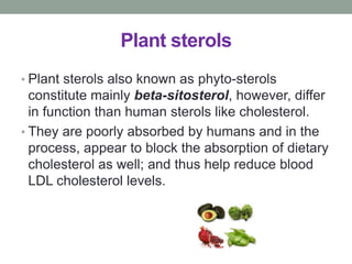 Plant sterols 
• Plant sterols also known as phyto-sterols 
constitute mainly beta-sitosterol, however, differ 
in function than human sterols like cholesterol. 
• They are poorly absorbed by humans and in the 
process, appear to block the absorption of dietary 
cholesterol as well; and thus help reduce blood 
LDL cholesterol levels. 
 
