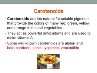 Carotenoids 
• Carotenoids are the natural fat-soluble pigments 
that provide the colors of many red, green, yellow 
and orange fruits and vegetables. 
• They act as powerful antioxidants and are used to 
make vitamin A. 
• Some well-known carotenoids are alpha- and 
beta-carotene, lutein, lycopene, zeaxanthin. 
 
