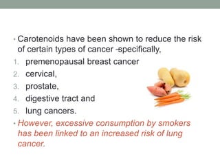 • Carotenoids have been shown to reduce the risk 
of certain types of cancer – specifically, 
1. premenopausal breast cancer 
2. cervical, 
3. prostate, 
4. digestive tract and 
5. lung cancers. 
• However, excessive consumption by smokers 
has been linked to an increased risk of lung 
cancer. 
 