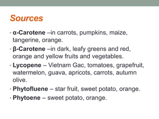 Sources 
• α-Carotene –in carrots, pumpkins, maize, 
tangerine, orange. 
• β-Carotene –in dark, leafy greens and red, 
orange and yellow fruits and vegetables. 
• Lycopene – Vietnam Gac, tomatoes, grapefruit, 
watermelon, guava, apricots, carrots, autumn 
olive. 
• Phytofluene – star fruit, sweet potato, orange. 
• Phytoene – sweet potato, orange. 
 