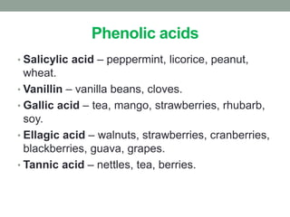 Phenolic acids 
• Salicylic acid – peppermint, licorice, peanut, 
wheat. 
• Vanillin – vanilla beans, cloves. 
• Gallic acid – tea, mango, strawberries, rhubarb, 
soy. 
• Ellagic acid – walnuts, strawberries, cranberries, 
blackberries, guava, grapes. 
• Tannic acid – nettles, tea, berries. 
 
