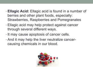 • Ellagic Acid: Ellagic acid is found in a number of 
berries and other plant foods, especially: 
Strawberries, Raspberries and Pomegranates 
• Ellagic acid may help protect against cancer 
through several different ways. 
• It may cause apoptosis of cancer cells. 
• And it may help the liver neutralize cancer-causing 
chemicals in our blood. 
 