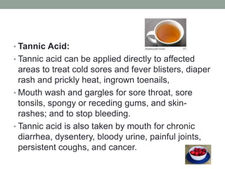• Tannic Acid: 
• Tannic acid can be applied directly to affected 
areas to treat cold sores and fever blisters, diaper 
rash and prickly heat, ingrown toenails, 
• Mouth wash and gargles for sore throat, sore 
tonsils, spongy or receding gums, and skin-rashes; 
and to stop bleeding. 
• Tannic acid is also taken by mouth for chronic 
diarrhea, dysentery, bloody urine, painful joints, 
persistent coughs, and cancer. 
 