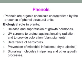 Phenols 
• Phenols are organic chemicals characterized by the 
presence of phenol structural units. 
Biological role in plants: 
1. Release and suppression of growth hormones. 
2. UV screens to protect against ionizing radiation 
and to provide coloration (plant pigments). 
3. Deterrence of herbivores. 
4. Prevention of microbial infections (phyto-alexins). 
5. Signaling molecules in ripening and other growth 
processes. 
 