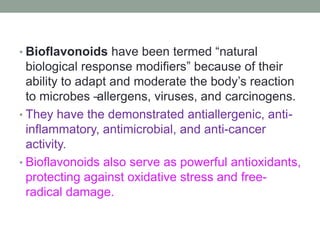 • Bioflavonoids have been termed “natural 
biological response modifiers” because of their 
ability to adapt and moderate the body’s reaction 
to microbes – allergens, viruses, and carcinogens. 
• They have the demonstrated antiallergenic, anti-inflammatory, 
antimicrobial, and anti-cancer 
activity. 
• Bioflavonoids also serve as powerful antioxidants, 
protecting against oxidative stress and free-radical 
damage. 
 