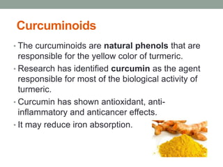 Curcuminoids 
• The curcuminoids are natural phenols that are 
responsible for the yellow color of turmeric. 
• Research has identified curcumin as the agent 
responsible for most of the biological activity of 
turmeric. 
• Curcumin has shown antioxidant, anti-inflammatory 
and anticancer effects. 
• It may reduce iron absorption. 
 