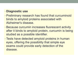 • Diagnostic use 
• Preliminary research has found that curcuminoid 
binds to amyloid proteins associated with 
Alzheimer's disease. 
• Because curcumin increases fluorescent activity 
after it binds to amyloid protein, curcumin is being 
studied as a possible identifier. 
• Tests have detected amyloid proteins in human 
eyes, offering the possibility that simple eye 
exams could provide early detection of the 
disease. 
 