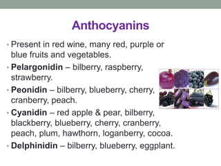 Anthocyanins 
• Present in red wine, many red, purple or 
blue fruits and vegetables. 
• Pelargonidin – bilberry, raspberry, 
strawberry. 
• Peonidin – bilberry, blueberry, cherry, 
cranberry, peach. 
• Cyanidin – red apple & pear, bilberry, 
blackberry, blueberry, cherry, cranberry, 
peach, plum, hawthorn, loganberry, cocoa. 
• Delphinidin – bilberry, blueberry, eggplant. 
 