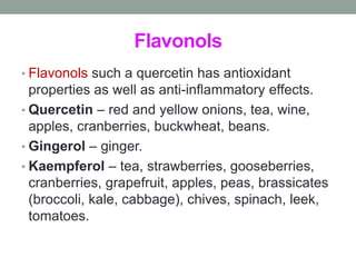 Flavonols 
• Flavonols such a quercetin has antioxidant 
properties as well as anti-inflammatory effects. 
• Quercetin – red and yellow onions, tea, wine, 
apples, cranberries, buckwheat, beans. 
• Gingerol – ginger. 
• Kaempferol – tea, strawberries, gooseberries, 
cranberries, grapefruit, apples, peas, brassicates 
(broccoli, kale, cabbage), chives, spinach, leek, 
tomatoes. 
 