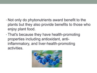 • Not only do phytonutrients award benefit to the 
plants but they also provide benefits to those who 
enjoy plant food. 
• That's because they have health-promoting 
properties including antioxidant, anti-inflammatory, 
and liver-health-promoting 
activities. 
 