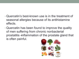 • Quercetin’s best-known use is in the treatment of 
seasonal allergies because of its antihistamine 
effects. 
• Quercetin has been found to improve the quality 
of men suffering from chronic nonbacterial 
prostatitis – inflammation of the prostate gland that 
is often painful. 
 
