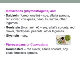 • Isoflavones (phytoestrogens) are: 
• Daidzein (formononetin) – soy, alfalfa sprouts, 
red clover, chickpeas, peanuts, kudzu, other 
legumes. 
• Genistein (biochanin A) – soy, alfalfa sprouts, red 
clover, chickpeas, peanuts, other legumes. 
• Glycitein – soy. 
• Pterocarpans or Coumestans 
• Coumestrol – red clover, alfalfa sprouts, soy, 
peas, brussels sprouts. 
 
