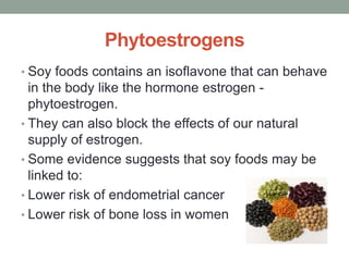 Phytoestrogens 
• Soy foods contains an isoflavone that can behave 
in the body like the hormone estrogen - 
phytoestrogen. 
• They can also block the effects of our natural 
supply of estrogen. 
• Some evidence suggests that soy foods may be 
linked to: 
• Lower risk of endometrial cancer 
• Lower risk of bone loss in women 
 