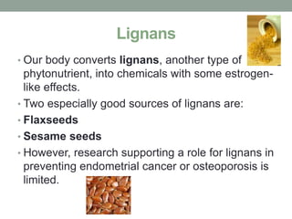 Lignans 
• Our body converts lignans, another type of 
phytonutrient, into chemicals with some estrogen-like 
effects. 
• Two especially good sources of lignans are: 
• Flaxseeds 
• Sesame seeds 
• However, research supporting a role for lignans in 
preventing endometrial cancer or osteoporosis is 
limited. 
 