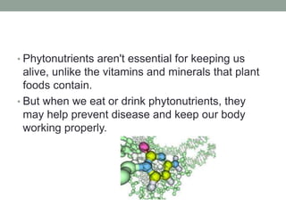 • Phytonutrients aren't essential for keeping us 
alive, unlike the vitamins and minerals that plant 
foods contain. 
• But when we eat or drink phytonutrients, they 
may help prevent disease and keep our body 
working properly. 
 