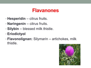 Flavanones 
• Hesperidin – citrus fruits. 
• Naringenin – citrus fruits. 
• Silybin – blessed milk thistle. 
• Eriodictyol 
• Flavonolignan: Silymarin – artichokes, milk 
thistle. 
 