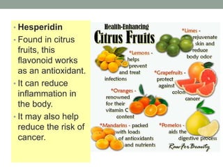 • Hesperidin 
• Found in citrus 
fruits, this 
flavonoid works 
as an antioxidant. 
• It can reduce 
inflammation in 
the body. 
• It may also help 
reduce the risk of 
cancer. 
 
