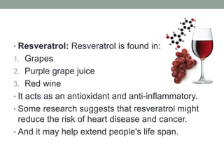 • Resveratrol: Resveratrol is found in: 
1. Grapes 
2. Purple grape juice 
3. Red wine 
• It acts as an antioxidant and anti-inflammatory. 
• Some research suggests that resveratrol might 
reduce the risk of heart disease and cancer. 
• And it may help extend people's life span. 
 