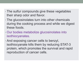 • The sulfur compounds give these vegetables 
their sharp odor and flavor. 
• The glucosinolates turn into other chemicals 
during the cooking process and while we digest 
these foods. 
• Our bodies metabolize glucosinolates into 
isothiocyanates. 
• And exposing cancer cells to benzyl, 
isothiocyanate kills them by reducing STAT-3 
protein, which promotes the survival and rapid 
reproduction of cancer cells. 
 