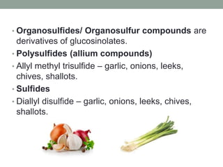 • Organosulfides/ Organosulfur compounds are 
derivatives of glucosinolates. 
• Polysulfides (allium compounds) 
• Allyl methyl trisulfide – garlic, onions, leeks, 
chives, shallots. 
• Sulfides 
• Diallyl disulfide – garlic, onions, leeks, chives, 
shallots. 
 