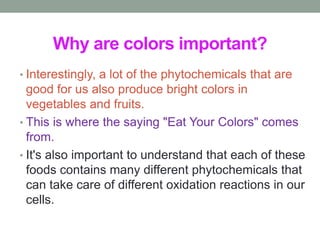 Why are colors important? 
• Interestingly, a lot of the phytochemicals that are 
good for us also produce bright colors in 
vegetables and fruits. 
• This is where the saying "Eat Your Colors" comes 
from. 
• It's also important to understand that each of these 
foods contains many different phytochemicals that 
can take care of different oxidation reactions in our 
cells. 
 