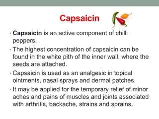 Capsaicin 
• Capsaicin is an active component of chilli 
peppers. 
• The highest concentration of capsaicin can be 
found in the white pith of the inner wall, where the 
seeds are attached. 
• Capsaicin is used as an analgesic in topical 
ointments, nasal sprays and dermal patches. 
• It may be applied for the temporary relief of minor 
aches and pains of muscles and joints associated 
with arthritis, backache, strains and sprains. 
 