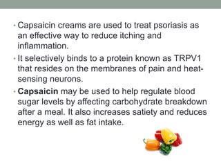 • Capsaicin creams are used to treat psoriasis as 
an effective way to reduce itching and 
inflammation. 
• It selectively binds to a protein known as TRPV1 
that resides on the membranes of pain and heat-sensing 
neurons. 
• Capsaicin may be used to help regulate blood 
sugar levels by affecting carbohydrate breakdown 
after a meal. It also increases satiety and reduces 
energy as well as fat intake. 
 