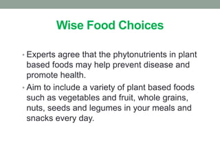 Wise Food Choices 
• Experts agree that the phytonutrients in plant 
based foods may help prevent disease and 
promote health. 
• Aim to include a variety of plant based foods 
such as vegetables and fruit, whole grains, 
nuts, seeds and legumes in your meals and 
snacks every day. 
 