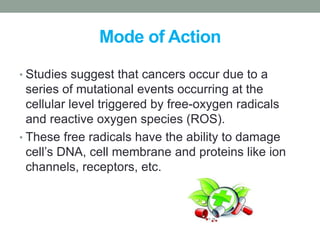 Mode of Action 
• Studies suggest that cancers occur due to a 
series of mutational events occurring at the 
cellular level triggered by free-oxygen radicals 
and reactive oxygen species (ROS). 
• These free radicals have the ability to damage 
cell’s DNA, cell membrane and proteins like ion 
channels, receptors, etc. 
 