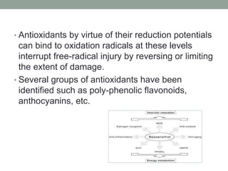 • Antioxidants by virtue of their reduction potentials 
can bind to oxidation radicals at these levels 
interrupt free-radical injury by reversing or limiting 
the extent of damage. 
• Several groups of antioxidants have been 
identified such as poly-phenolic flavonoids, 
anthocyanins, etc. 
 