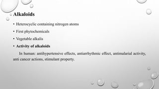 Alkaloids
• Heterocyclic containing nitrogen atoms
• First phytochemicals
• Vegetable alkalis
• Activity of alkaloids
In human: antihypertensive effects, antiarrhythmic effect, antimalarial activity,
anti cancer actions, stimulant property.
 
