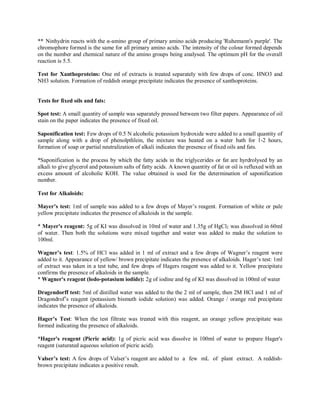 ** Ninhydrin reacts with the α-amino group of primary amino acids producing 'Ruhemann's purple'. The
chromophore formed is the same for all primary amino acids. The intensity of the colour formed depends
on the number and chemical nature of the amino groups being analysed. The optimum pH for the overall
reaction is 5.5.
Test for Xanthoproteins: One ml of extracts is treated separately with few drops of conc. HNO3 and
NH3 solution. Formation of reddish orange precipitate indicates the presence of xanthoproteins.
Tests for fixed oils and fats:
Spot test: A small quantity of sample was separately pressed between two filter papers. Appearance of oil
stain on the paper indicates the presence of fixed oil.
Saponification test: Few drops of 0.5 N alcoholic potassium hydroxide were added to a small quantity of
sample along with a drop of phenolpthlein, the mixture was heated on a water bath for 1-2 hours,
formation of soap or partial neutralization of alkali indicates the presence of fixed oils and fats.
*Saponification is the process by which the fatty acids in the triglycerides or fat are hyrdrolysed by an
alkali to give glycerol and potassium salts of fatty acids. A known quantity of fat or oil is refluxed with an
excess amount of alcoholic KOH. The value obtained is used for the determination of saponification
number.
Test for Alkaloids:
Mayer’s test: 1ml of sample was added to a few drops of Mayer’s reagent. Formation of white or pale
yellow precipitate indicates the presence of alkaloids in the sample.
* Mayer's reagent: 5g of KI was dissolved in 10ml of water and 1.35g of HgCl2 was dissolved in 60ml
of water. Then both the solutions were mixed together and water was added to make the solution to
100ml.
Wagner’s test: 1.5% of HCl was added in 1 ml of extract and a few drops of Wagner’s reagent were
added to it. Appearance of yellow/ brown precipitate indicates the presence of alkaloids. Hager’s test: 1ml
of extract was taken in a test tube, and few drops of Hagers reagent was added to it. Yellow precipitate
confirms the presence of alkaloids in the sample.
* Wagner's reagent (lodo-potasium iodide): 2g of iodine and 6g of KI was dissolved in 100ml of water
Dragendorff test: 5ml of distilled water was added to the the 2 ml of sample, then 2M HCl and 1 ml of
Dragondrof’s reagent (potassium bismuth iodide solution) was added. Orange / orange red precipitate
indicates the presence of alkaloids.
Hager’s Test: When the test filtrate was treated with this reagent, an orange yellow precipitate was
formed indicating the presence of alkaloids.
*Hager's reagent (Picric acid): 1g of picric acid was dissolve in 100ml of water to prepare Hager's
reagent (saturated aqueous solution of picric acid).
Valser’s test: A few drops of Valser’s reagent are added to a few mL of plant extract. A reddish-
brown precipitate indicates a positive result.
 