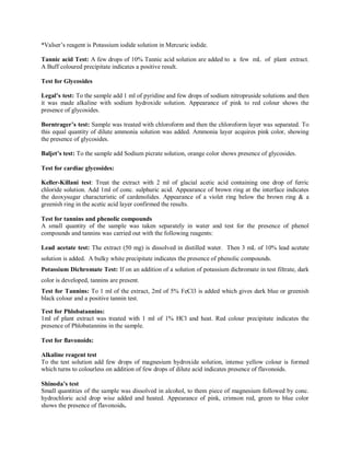 *Valser’s reagent is Potassium iodide solution in Mercuric iodide.
Tannic acid Test: A few drops of 10% Tannic acid solution are added to a few mL of plant extract.
A Buff coloured precipitate indicates a positive result.
Test for Glycosides
Legal’s test: To the sample add 1 ml of pyridine and few drops of sodium nitropruside solutions and then
it was made alkaline with sodium hydroxide solution. Appearance of pink to red colour shows the
presence of glycosides.
Borntrager’s test: Sample was treated with chloroform and then the chloroform layer was separated. To
this equal quantity of dilute ammonia solution was added. Ammonia layer acquires pink color, showing
the presence of glycosides.
Baljet’s test: To the sample add Sodium picrate solution, orange color shows presence of glycosides.
Test for cardiac glycosides:
Keller-Killani test: Treat the extract with 2 ml of glacial acetic acid containing one drop of ferric
chloride solution. Add 1ml of conc. sulphuric acid. Appearance of brown ring at the interface indicates
the deoxysugar characteristic of cardenolides. Appearance of a violet ring below the brown ring & a
greenish ring in the acetic acid layer confirmed the results.
Test for tannins and phenolic compounds
A small quantity of the sample was taken separately in water and test for the presence of phenol
compounds and tannins was carried out with the following reagents:
Lead acetate test: The extract (50 mg) is dissolved in distilled water. Then 3 mL of 10% lead acetate
solution is added. A bulky white precipitate indicates the presence of phenolic compounds.
Potassium Dichromate Test: If on an addition of a solution of potassium dichromate in test filtrate, dark
color is developed, tannins are present.
Test for Tannins: To 1 ml of the extract, 2ml of 5% FeCl3 is added which gives dark blue or greenish
black colour and a positive tannin test.
Test for Phlobatannins:
1ml of plant extract was treated with 1 ml of 1% HCl and heat. Red colour precipitate indicates the
presence of Phlobatannins in the sample.
Test for flavonoids:
Alkaline reagent test
To the test solution add few drops of magnesium hydroxide solution, intense yellow colour is formed
which turns to colourless on addition of few drops of dilute acid indicates presence of flavonoids.
Shinoda’s test
Small quantities of the sample was dissolved in alcohol, to them piece of magnesium followed by conc.
hydrochloric acid drop wise added and heated. Appearance of pink, crimson red, green to blue color
shows the presence of flavonoids.
 