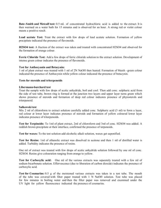Bate–Smith and Metcalf test: 0.5 mL of concentrated hydrochloric acid is added to the extract. It is
then warmed on a water bath for 15 minutes and is observed for an hour. A strong red or violet colour
means a positive result.
Lead acetate Test: Treat the extract with few drops of lead acetate solution. Formation of yellow
precipitate indicated the presence of flavonoids.
H2SO4 test: A fraction of the extract was taken and treated with concentrated H2SO4 and observed for
the formation of orange colour.
Ferric Chloride Test: Add a few drops of ferric chloride solution to the extract solution. Development of
intense green colour indicates the presence of flavonoids.
Test for Anthocyanin and Betacynin:
1 ml of plant extract was treated with 1 ml of 2N NaOH then heated. Formation of bluish –green colour
indicated the presence of Anthocynin while yellow colour indicated the presence of betacynin.
Tests for steroids and triterpenoids
Libermann-burchard test
Treat the sample with few drops of acetic anhydride, boil and cool. Then add conc. sulphuric acid from
the side of test tube, brown ring is formed at the junction two layers and upper layer turns green which
shows presence of steroids and formation of deep red colour indicates presence of phytosterols and
triterpenoid.
Salkowski test
Mix 2 ml of chloroform to extract solution carefully added conc. Sulphuric acid (3 ml) to form a layer,
red colour at lower layer indicates presence of steroids and formation of yellow coloured lower layer
indicates presence of triterpenoids.
Test for Terpinoids: To 1ml of plant extract, 2ml of chloroform and 3ml of conc. H2SO4 was added. A
reddish brown precipitate at their interface, confirmed the presence of terpenoids.
Test for waxes: To the test solution add alcoholic alkali solution, waxes get saponified.
Test for Resins: 1ml of ethanolic extract was dissolved in acetone and then 1 ml of distilled water is
added. Turbidity indicates the presence of resins.
One ml of extract was treated with few drops of acetic anhydride solution followed by one ml of conc.
H2SO4. Resins give colouration ranging from orange to yellow.
Test for Carboxylic acid: One ml of the various extracts was separately treated with a few ml of
sodium bicarbonate solution. Effervescence (due to liberation of carbon dioxide) indicates the presence of
carboxylic acid.
Test for Coumarins: 0.5 g of the moistened various extracts was taken in a test tube. The mouth
of the tube was covered with filter paper treated with 1 N NaOH solution. Test tube was placed
for few minutes in boiling water and then the filter paper was removed and examined under the
UV light for yellow fluorescence indicated the presence of coumarins.
 