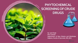 PHYTOCHEMICAL
SCREENINGOFCRUDE
DRUGS
By: Jyoti Singh
Ph.D. Scholar
Department of Rasa Shastra and Bhaishajya
Kalpana, Faculty of Ayurveda, IMS, BHU
 