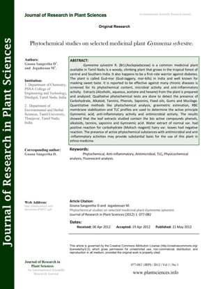 Phytochemical studies on selected medicinal plant Gymnema sylvestre.
Keywords:
Phytochemical, Anti-inflammatory, Antimicrobial, TLC, Physicochemical
analysis, Fluorescent analysis.
This article is governed by the Creative Commons Attribution License (http://creativecommons.org/
licenses/by/2.0), which gives permission for unrestricted use, non-commercial, distribution, and
reproduction in all medium, provided the original work is properly cited.
Dates:
Received: 06 Apr 2012 Accepted: 19 Apr 2012 Published: 21 May 2012
Article Citation:
Gnana Sangeetha D and Jegadeesan M.
Phytochemical studies on selected medicinal plant Gymnema sylvestre.
Journal of Research in Plant Sciences (2012) 1: 077-082
Original Research
JournalofResearchinPlantSciences
Authors:
Gnana Sangeetha D1
.
and Jegadeesan M2
.
Institution:
1. Department of Chemistry,
PSNA College of
Engineering and Technology,
Dindigul, Tamil Nadu, India
2. Department of
Environmental and Herbal
Sciences, Tamil University,
Thanjavur, Tamil Nadu,
India.
Corresponding author:
Gnana Sangeetha D.
Web Address:
http://plantsciences.info/
documents/PS0027.pdf.
Journal of Research in
Plant Sciences
An International Scientific
Research Journal
077-082 | JRPS | 2012 | Vol 1 | No 1
www.plantsciences.info
ABSTRACT:
Gymnema sylvestre R. (Br).(Asclepiadaceae) is a common medicinal plant
available in Tamil Nadu is a woody, climbing plant that grows in the tropical forest of
central and Southern India. It also happens to be a first-rate warrior against diabetes.
The plant is called Gud-mar (Gud-Jaggery, mar-kills) in India and well known for
masking sweet taste. It is reported to be effective against many chronic diseases is
screened for its phytochemical content, microbial activity and anti-inflammatory
activity. Extracts (Alcoholic, aqueous, acetone and hexane) from the plant is prepared
and analyzed. Qualitative phytochemical tests are done to detect the presence of
Carbohydrate, Alkaloid, Tannins, Phenols, Saponins, Fixed oils, Gums and Mucilage.
Quantitative methods like phytochemical analysis, gravimetric estimation, RBC
membrane stabilization and TLC profiles are used to determine the active principle
Gymnemic acid, anti-inflammatory activity and antimicrobial activity. The results
showed that the leaf extracts studied contain the bio active compounds phenols,
alkaloids, tannins, saponins and Gymnemic acid. Water extract of normal var. had
positive reaction for carbohydrate (Molisch reagent) hairy var. leaves had negative
reaction. The presence of active phytochemical substances with antimicrobial and anti
-inflammatory activities may provide substantial basis for the use of this plant in
ethno medicine.
Journal of Research in Plant Sciences An International Scientific Research Journal
 