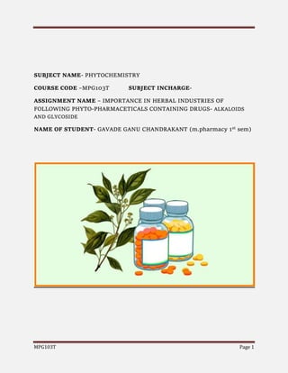 MPG103T Page 1
SUBJECT NAME- PHYTOCHEMISTRY
COURSE CODE –MPG103T SUBJECT INCHARGE-
ASSIGNMENT NAME – IMPORTANCE IN HERBAL INDUSTRIES OF
FOLLOWING PHYTO-PHARMACETICALS CONTAINING DRUGS- ALKALOIDS
AND GLYCOSIDE
NAME OF STUDENT- GAVADE GANU CHANDRAKANT (m.pharmacy 1st sem)
 